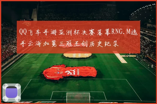 QQ飞车手游亚洲杯决赛落幕RNG.M选手云海加冕三冠王创历史纪录