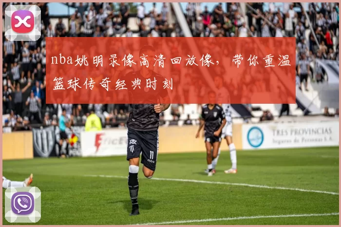 nba姚明录像高清回放像，带你重温篮球传奇经典时刻