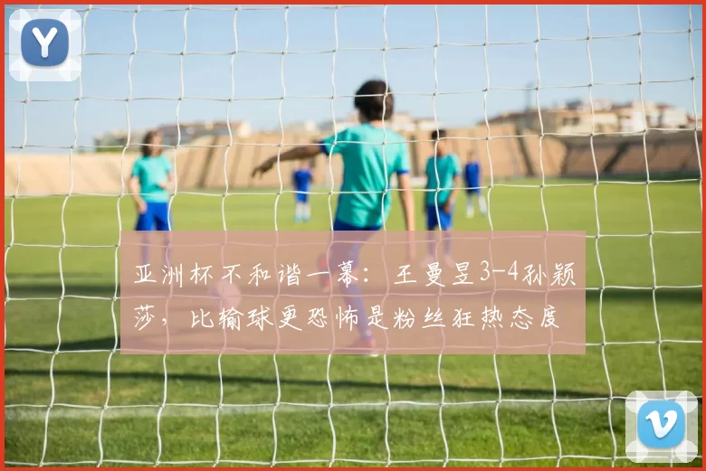 亚洲杯不和谐一幕：王曼昱3-4孙颖莎，比输球更恐怖是粉丝狂热态度