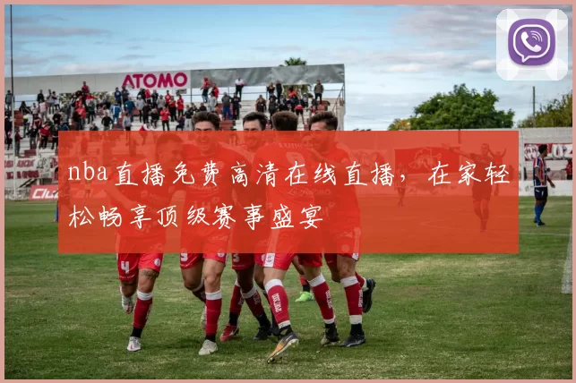 nba直播免费高清在线直播，在家轻松畅享顶级赛事盛宴