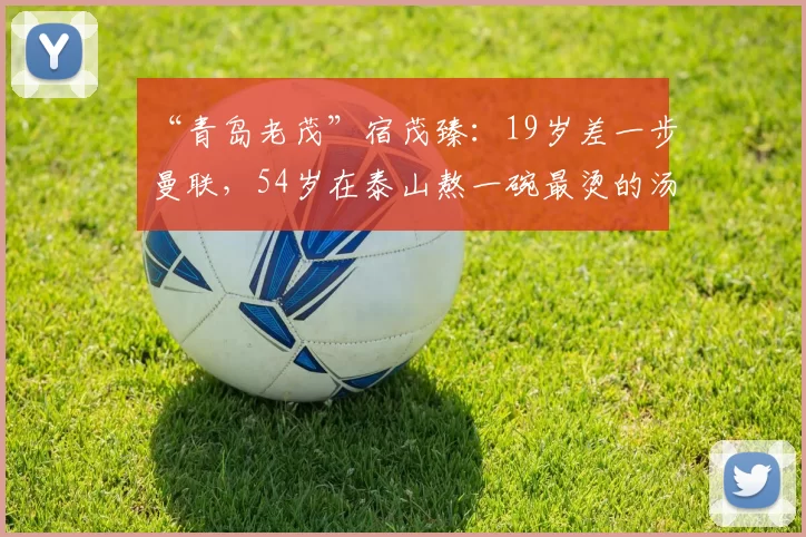 “青岛老茂”宿茂臻:19岁差一步曼联,54岁在泰山熬一碗最烫的汤