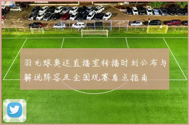 羽毛球奥运直播室转播时刻公布与解说阵容及全国观赛看点指南