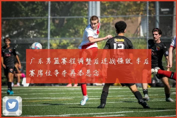 广东男篮赛程调整后连战强敌 季后赛席位争夺再添悬念