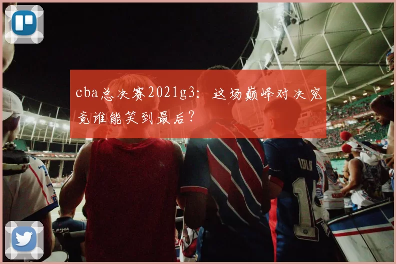 cba总决赛2021g3:这场巅峰对决究竟谁能笑到最后?