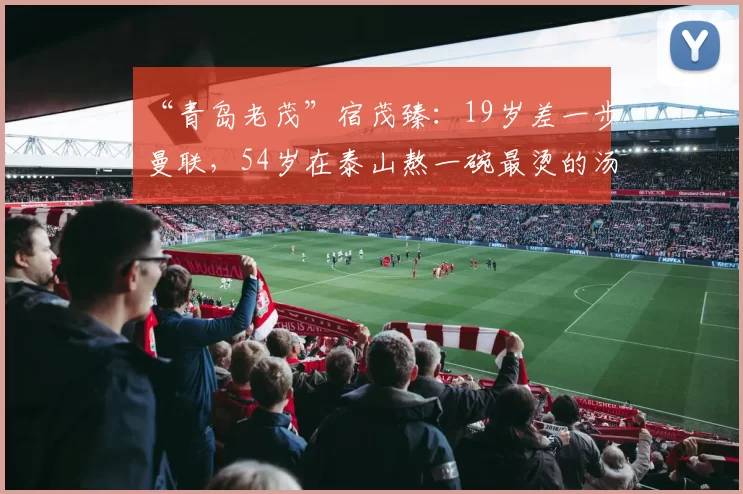 “青岛老茂”宿茂臻：19岁差一步曼联，54岁在泰山熬一碗最烫的汤