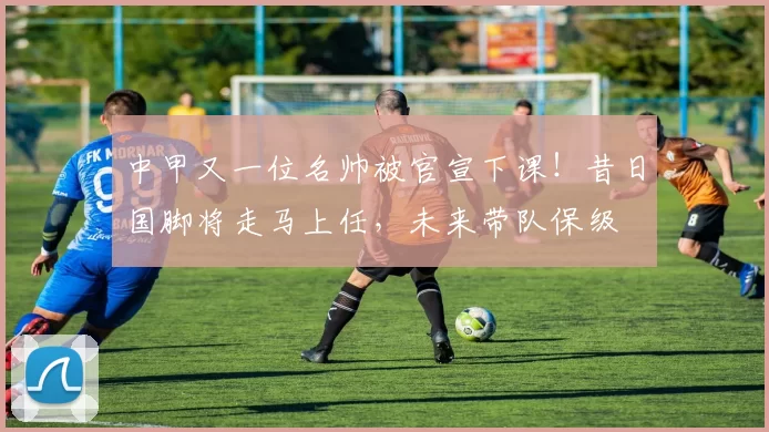 中甲又一位名帅被官宣下课！昔日国脚将走马上任，未来带队保级