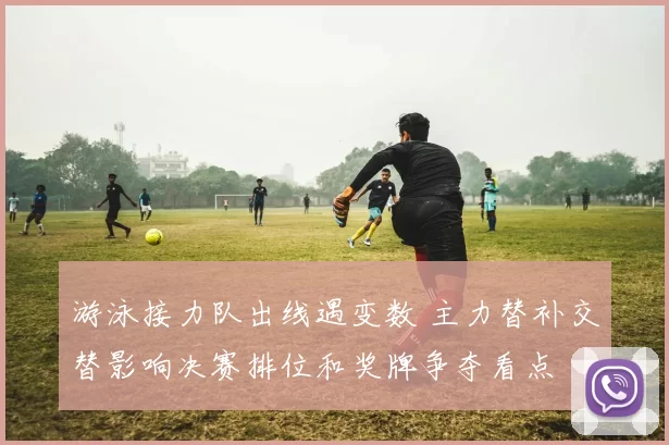 游泳接力队出线遇变数 主力替补交替影响决赛排位和奖牌争夺看点