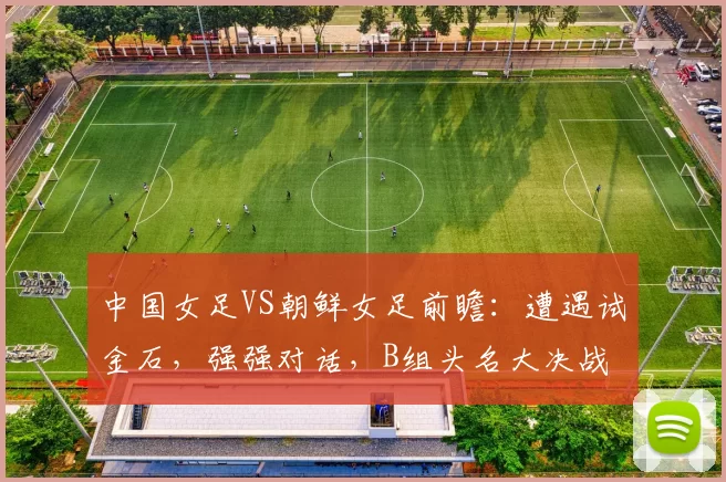 中国女足VS朝鲜女足前瞻：遭遇试金石，强强对话，B组头名大决战