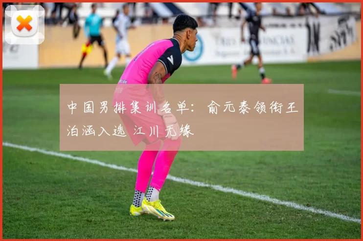 中国男排集训名单：俞元泰领衔王泊涵入选 江川无缘