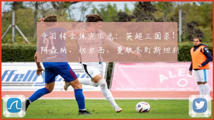 今日转会焦点汇总：英超三国杀！阿森纳、切尔西、曼联齐盯斯坦科维奇