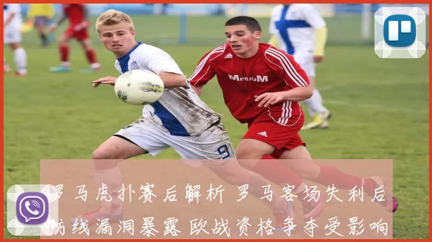 罗马虎扑赛后解析 罗马客场失利后防线漏洞暴露 欧战资格争夺受影响