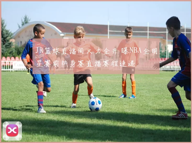 JR篮球直播间火力全开 曝NBA全明星赛前热身赛直播赛程速递