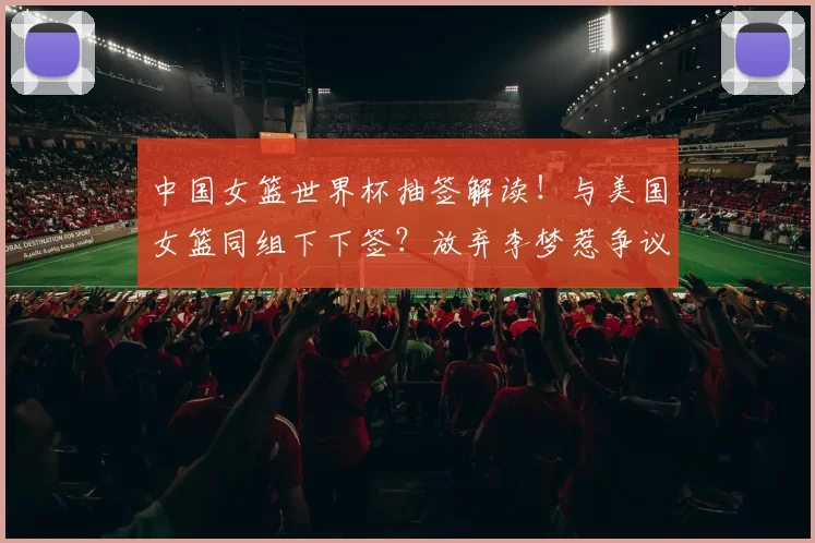 中国女篮世界杯抽签解读！与美国女篮同组下下签？放弃李梦惹争议