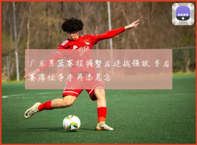 广东男篮赛程调整后连战强敌 季后赛席位争夺再添悬念