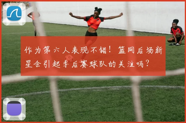 作为第六人表现不错!篮网后场新星会引起季后赛球队的关注吗?