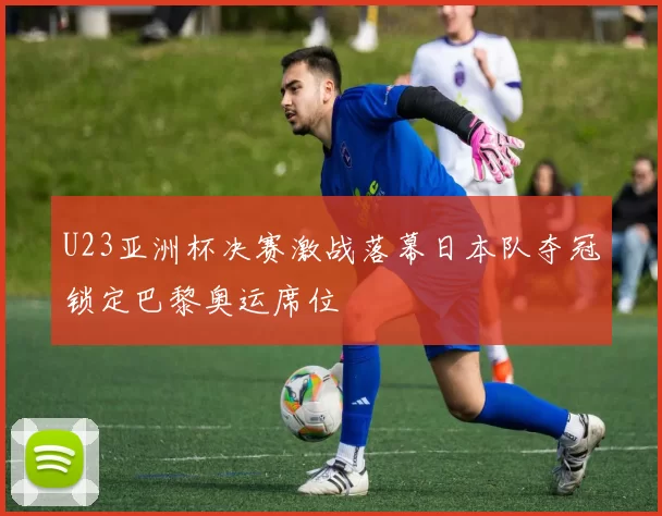 U23亚洲杯决赛激战落幕日本队夺冠锁定巴黎奥运席位
