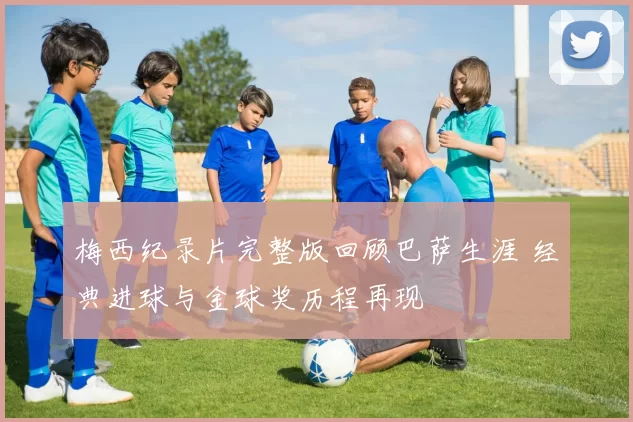 梅西纪录片完整版回顾巴萨生涯 经典进球与金球奖历程再现