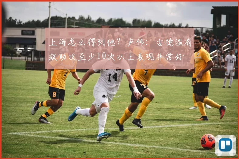 上海怎么得到他？卢伟：古德温有效助攻至少10次以上表现非常好