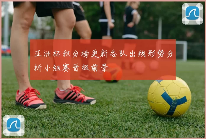 亚洲杯积分榜更新各队出线形势分析小组赛晋级前景