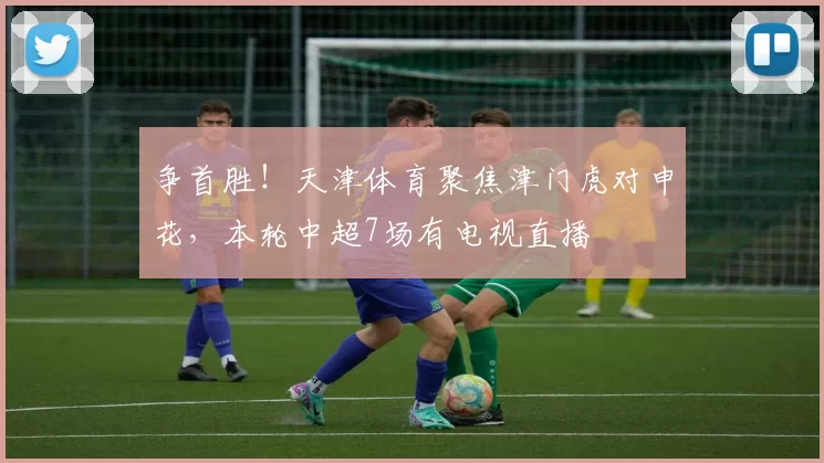 争首胜!天津体育聚焦津门虎对申花,本轮中超7场有电视直播