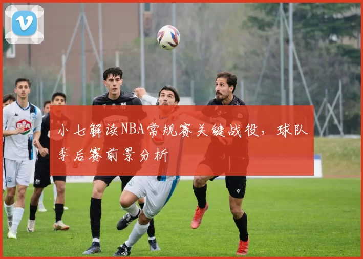 小七解读NBA常规赛关键战役，球队季后赛前景分析