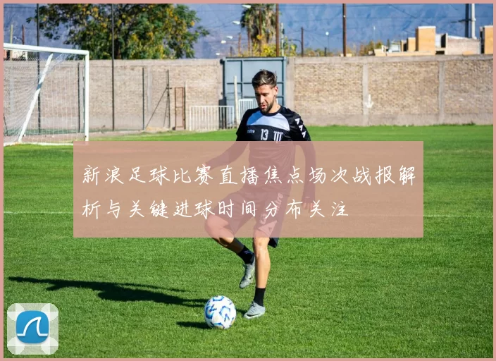 新浪足球比赛直播焦点场次战报解析与关键进球时间分布关注