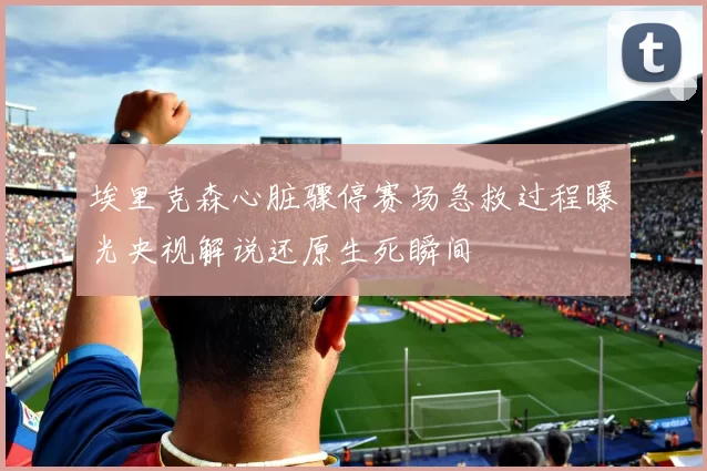 埃里克森心脏骤停赛场急救过程曝光央视解说还原生死瞬间