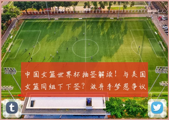 中国女篮世界杯抽签解读！与美国女篮同组下下签？放弃李梦惹争议