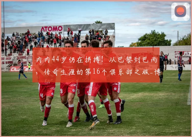 内内44岁仍在拼搏!从巴黎到巴丙,传奇生涯的第16个俱乐部之旅_博塔弗戈_足球_球员