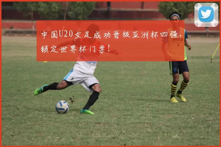 中国U20女足成功晋级亚洲杯四强，锁定世界杯门票！