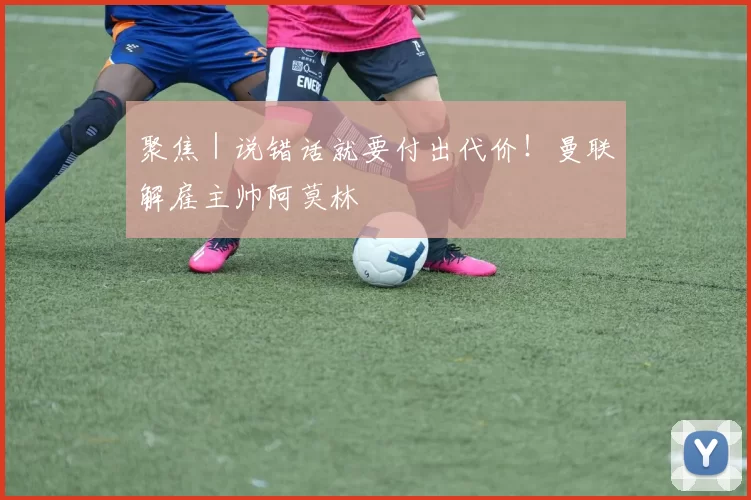 聚焦|说错话就要付出代价!曼联解雇主帅阿莫林