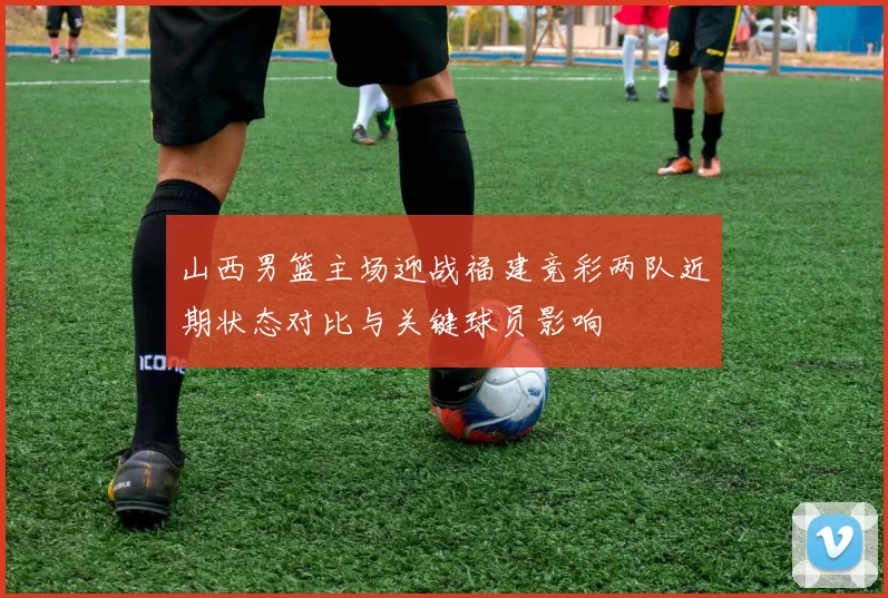 山西男篮主场迎战福建竞彩两队近期状态对比与关键球员影响