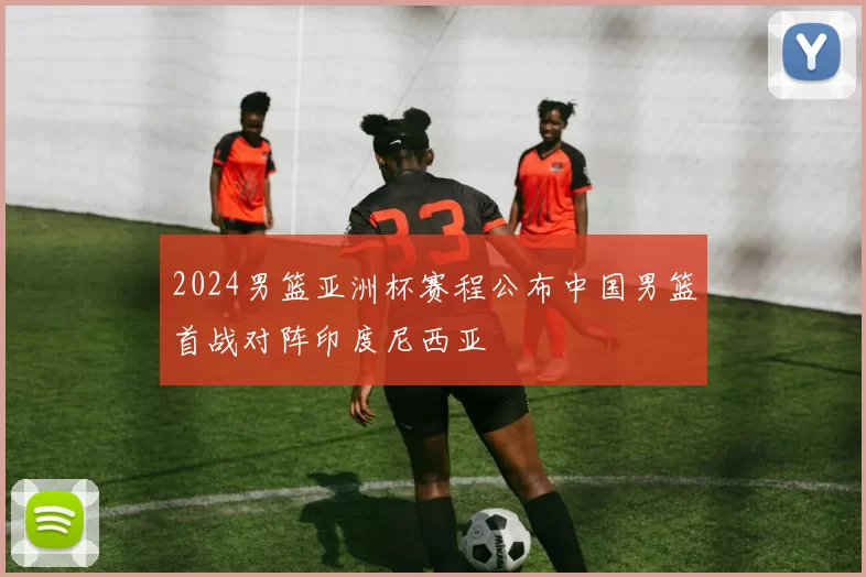 2024男篮亚洲杯赛程公布中国男篮首战对阵印度尼西亚