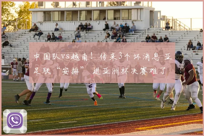 中国队vs越南！传来3个坏消息 亚足联“安排” 进亚洲杯决赛难了