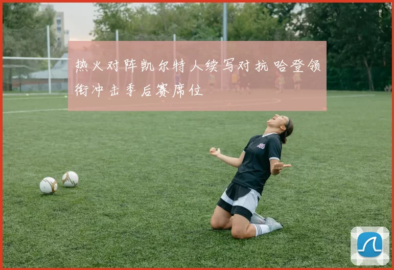 热火对阵凯尔特人续写对抗 哈登领衔冲击季后赛席位