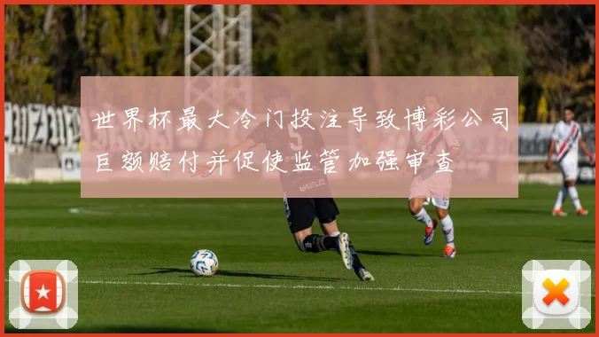 世界杯最大冷门投注导致博彩公司巨额赔付并促使监管加强审查