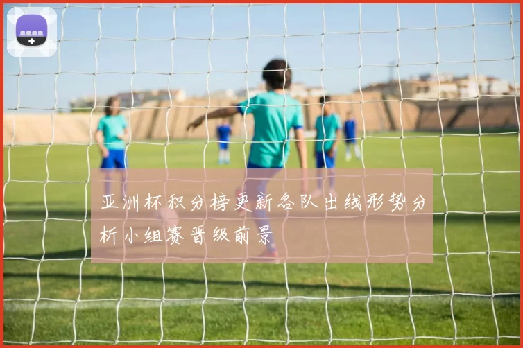 亚洲杯积分榜更新各队出线形势分析小组赛晋级前景