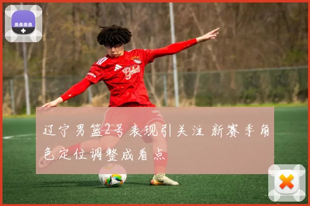 辽宁男篮2号表现引关注 新赛季角色定位调整成看点