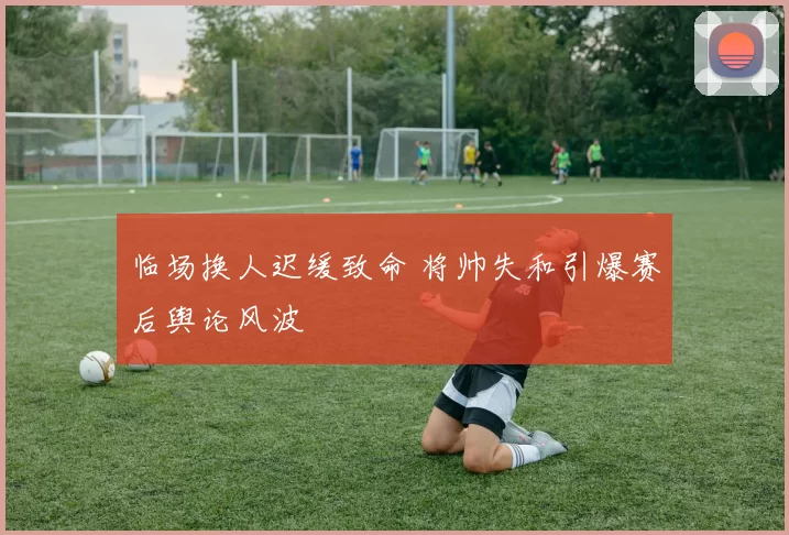 临场换人迟缓致命 将帅失和引爆赛后舆论风波