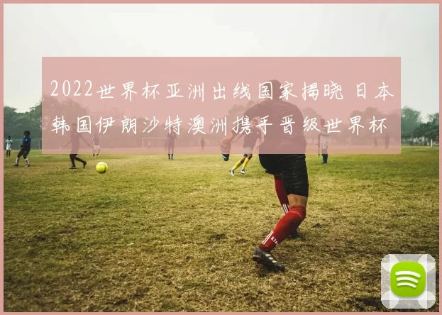 2022世界杯亚洲出线国家揭晓 日本韩国伊朗沙特澳洲携手晋级世界杯正赛