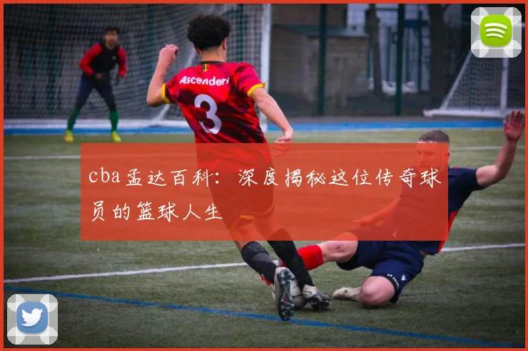 cba孟达百科：深度揭秘这位传奇球员的篮球人生