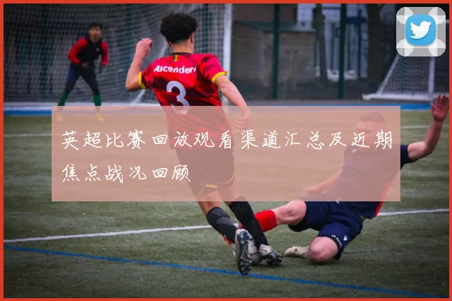 英超比赛回放观看渠道汇总及近期焦点战况回顾