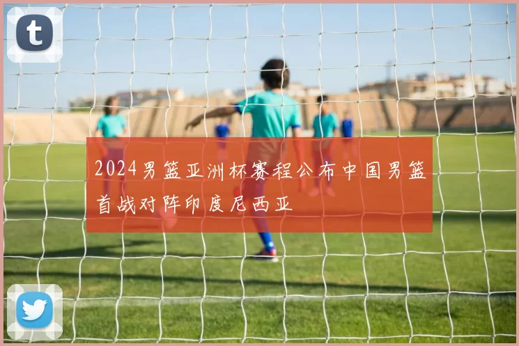 2024男篮亚洲杯赛程公布中国男篮首战对阵印度尼西亚