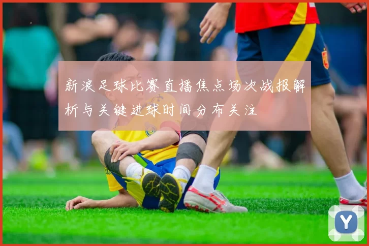 新浪足球比赛直播焦点场次战报解析与关键进球时间分布关注
