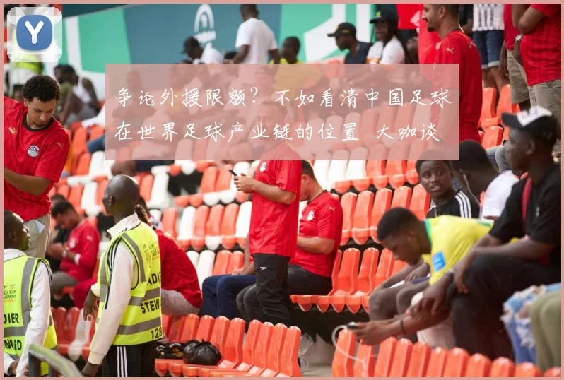 争论外援限额？不如看清中国足球在世界足球产业链的位置 大咖谈_球员_1_亚冠