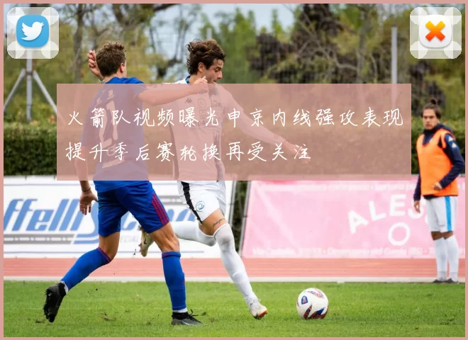 火箭队视频曝光申京内线强攻表现提升季后赛轮换再受关注