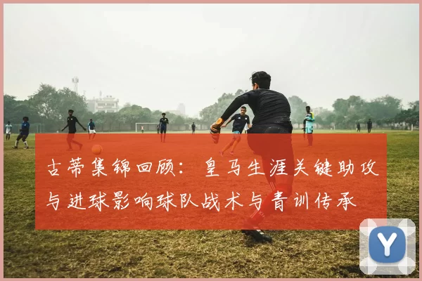 古蒂集锦回顾：皇马生涯关键助攻与进球影响球队战术与青训传承