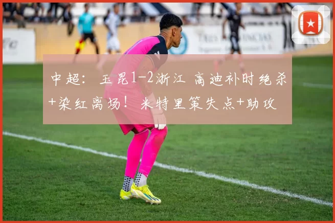 中超：玉昆1-2浙江 高迪补时绝杀+染红离场！米特里策失点+助攻