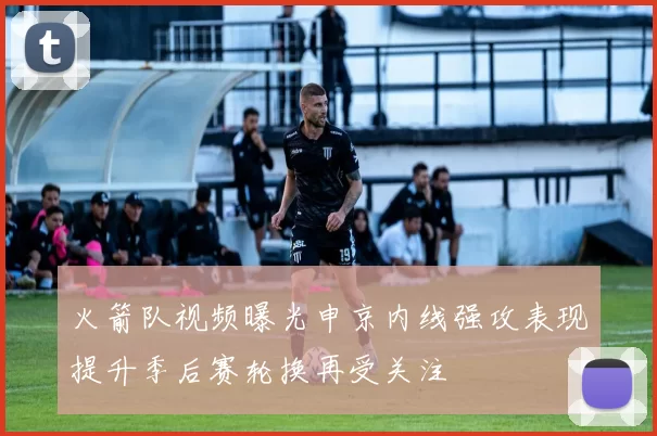 火箭队视频曝光申京内线强攻表现提升季后赛轮换再受关注