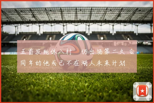 五首发轮休八村塁仍出场第二久 合同年的他或已不在湖人未来计划